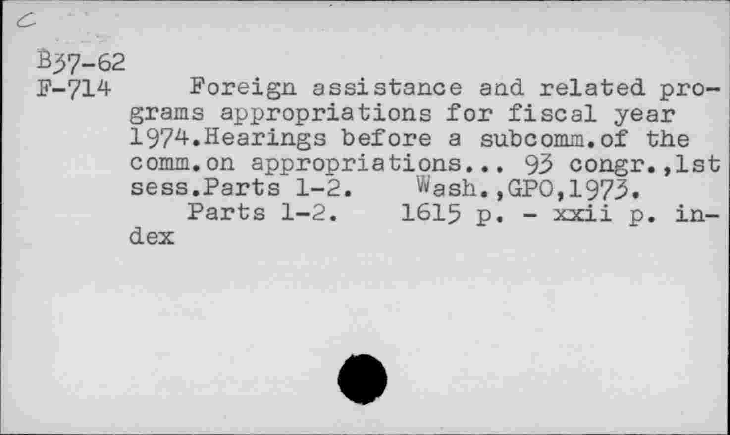 ﻿$37-62
F-714 Foreign assistance and related programs appropriations for fiscal year 1974.Hearings before a subcomm.of the comm.on appropriations... 93 congr.,1st sess.Parts 1-2. Wash.,GPO,1973.
Parts 1-2.	1615 p. - xxii p. in-
dex